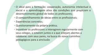 • O ideal para a formação: cooperação, autonomia intelectual e
social e a aprendizagem ativa são condições que propiciam o
desenvolvimento global de todos os professores;
• O compartilhamento de ideias entre os profissionais;
• Experiências concretas;
• Questionamento da própria prática;
• Incentivar os professores a interagirem regularmente com
seus colegas, a estarem juntos e a que estejam abertos a
colaborar, com seus pares, na busca de novos caminhos
pedagógicos para a ainclusão
 