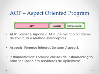 AOP – Aspect Oriented Program


• AOP: Fornece suporte a AOP, permitindo a criação
  de Pointcuts e Method-Interceptors.

• Aspects: Fornece integração com AspectJ.

• Instrumentation: Fornece classes de instrumentação
  para ser usado em servidores de aplicativos.
 