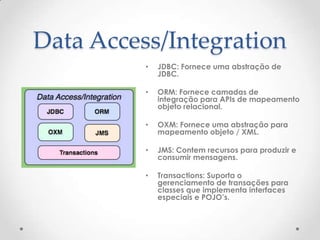 Data Access/Integration
          •   JDBC: Fornece uma abstração de
              JDBC.

          •   ORM: Fornece camadas de
              integração para APIs de mapeamento
              objeto relacional.

          •   OXM: Fornece uma abstração para
              mapeamento objeto / XML.

          •   JMS: Contem recursos para produzir e
              consumir mensagens.

          •   Transactions: Suporta o
              gerenciamento de transações para
              classes que implementa interfaces
              especiais e POJO’s.
 