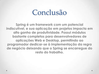 Conclusão
      Spring é um framework com um potencial
indiscutível, e sua aplicação em projetos impacta em
     alto ganho de produtividade. Possui módulos
    bastante completos para desenvolvedores de
      aplicações Web e Desktop, permitindo ao
 programador dedicar-se à implementação da regra
 de negócio deixando que o Spring se encarregue do
                    resto do trabalho.
 
