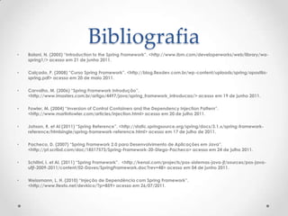 Bibliografia
•   Balani, N. (2005) “Introduction to the Spring Framework”. <http://www.ibm.com/developerworks/web/library/wa-
    spring1/> acesso em 21 de junho 2011.

•   Calçado, P. (2008) “Curso Spring Framework”. <http://blog.flexdev.com.br/wp-content/uploads/spring/apostila-
    spring.pdf> acesso em 20 de maio 2011.

•   Carvalho, M. (2006) “Spring Framework Introdução”.
    <http://www.imasters.com.br/artigo/4497/java/spring_framework_introducao/> acesso em 19 de junho 2011.

•   Fowler, M. (2004) “Inversion of Control Containers and the Dependency Injection Pattern”.
    <http://www.martinfowler.com/articles/injection.html> acesso em 20 de julho 2011.

•   Johson, R. et Al (2011) “Spring Reference”. <http://static.springsource.org/spring/docs/3.1.x/spring-framework-
    reference/htmlsingle/spring-framework-reference.html> acesso em 17 de julho de 2011.

•   Pacheco, D. (2007) “Spring Framework 2.0 para Desenvolvimento de Aplicações em Java”.
    <http://pt.scribd.com/doc/18517573/Spring-Framework-20-Diego-Pacheco> acesso em 24 de julho 2011.

•   Schitini, I. et Al. (2011) “Spring Framework”. <http://kenai.com/projects/pos-sistemas-java-jf/sources/pos-java-
    ufjf-2009-2011/content/02-Daves/SpringFramework.doc?rev=48> acesso em 04 de junho 2011.

•   Weissmann, L. H. (2010) “Injeção de Dependência com Spring Framework”.
    <http://www.itexto.net/devkico/?p=859> acesso em 26/07/2011.
 