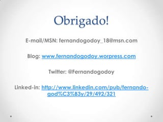 Obrigado!
   E-mail/MSN: fernandogodoy_18@msn.com

    Blog: www.fernandogodoy.worpress.com

            Twitter: @Fernandogodoy

Linked-in: http://www.linkedin.com/pub/fernando-
              god%C3%B3y/29/492/321
 