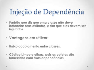 Injeção de Dependência
• Padrão que diz que uma classe não deve
  instanciar seus atributos, e sim que eles devem ser
  injetados.

• Vantagens em utilizar:

• Baixo acoplamento entre classes.

• Código Limpo e eficaz, pois os objetos são
  fornecidos com suas dependências.
 