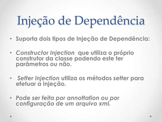 Injeção de Dependência
• Suporta dois tipos de Injeção de Dependência:

• Constructor Injection que utiliza o próprio
  construtor da classe podendo este ter
  parâmetros ou não.

• Setter Injection utiliza os métodos setter para
  efetuar a injeção.

• Pode ser feita por annottation ou por
  configuração de um arquivo xml.
 