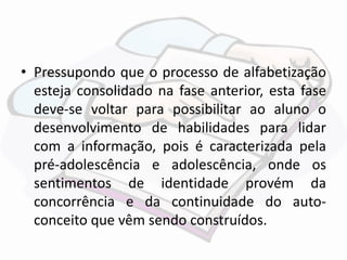 • Pressupondo que o processo de alfabetização 
esteja consolidado na fase anterior, esta fase 
deve-se voltar para possibilitar ao aluno o 
desenvolvimento de habilidades para lidar 
com a informação, pois é caracterizada pela 
pré-adolescência e adolescência, onde os 
sentimentos de identidade provém da 
concorrência e da continuidade do auto-conceito 
que vêm sendo construídos. 
 