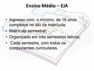 Ensino Médio – EJA 
• Ingresso com, o mínimo, de 18 anos 
completos no ato da matrícula; 
• Matrícula semestral; 
• Organizado em três semestres letivos; 
• Cada semestre, com todos os 
componentes curriculares. 
 