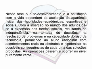 Nessa fase o auto-desevolvimento e a satisfação 
com a vida dependem da aceitação da aparência 
física, das habilidades acadêmicas, esportivas e 
sociais. Com a inserção no mundo dos adultos dá-se 
a expansão das tarefas sociais, resultando na 
independência, na tomada de decisões, na 
resolução de problemas e na capacidade do uso da 
tecnologia, permitindo ao aluno raciocinar com 
acontecimentos reais ou abstratos e hipotenizar as 
possíveis consequências de cada uma das soluções 
propostas. As operações passam a ocorrer no nível 
puramente verbal. 
 