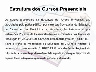 Estrutura dos Cursos Presenciais 
Os cursos presenciais da Educação de Jovens e Adultos são 
propiciados pelo poder público, por meio das Secretarias de Educação 
do Estado e dos Municípios, e oferecidos, facultativamente, por 
Instituições Privadas de Ensino, desde que autorizadas nos termos da 
Resolução nº. 229/2002, do Conselho Estadual da Paraíba – CEE/PB. 
Para a oferta da modalidade de Educação de Jovens e Adultos, é 
necessária a comunicação à SEE/GEEJA, via Gerência Regional de 
Educação, e somente poderá oferecê-la aquela escola que disponha de 
espaço físico adequado, quadro de pessoal e demanda. 
 