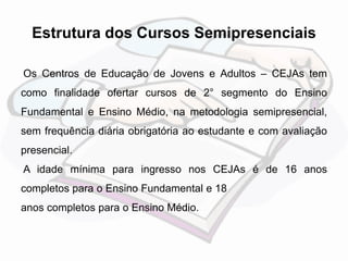 Estrutura dos Cursos Semipresenciais 
Os Centros de Educação de Jovens e Adultos – CEJAs tem 
como finalidade ofertar cursos de 2° segmento do Ensino 
Fundamental e Ensino Médio, na metodologia semipresencial, 
sem frequência diária obrigatória ao estudante e com avaliação 
presencial. 
A idade mínima para ingresso nos CEJAs é de 16 anos 
completos para o Ensino Fundamental e 18 
anos completos para o Ensino Médio. 
 