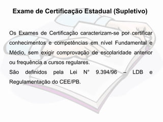 Exame de Certificação Estadual (Supletivo) 
Os Exames de Certificação caracterizam-se por certificar 
conhecimentos e competências em nível Fundamental e 
Médio, sem exigir comprovação de escolaridade anterior 
ou frequência a cursos regulares. 
São definidos pela Lei N° 9.394/96 – LDB e 
Regulamentação do CEE/PB. 
 