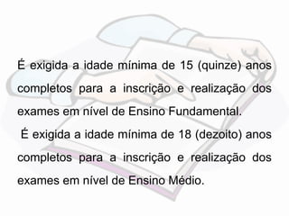 É exigida a idade mínima de 15 (quinze) anos 
completos para a inscrição e realização dos 
exames em nível de Ensino Fundamental. 
É exigida a idade mínima de 18 (dezoito) anos 
completos para a inscrição e realização dos 
exames em nível de Ensino Médio. 
 