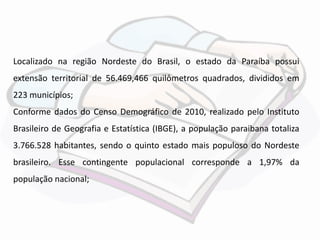 Localizado na região Nordeste do Brasil, o estado da Paraíba possui 
extensão territorial de 56.469,466 quilômetros quadrados, divididos em 
223 municípios; 
Conforme dados do Censo Demográfico de 2010, realizado pelo Instituto 
Brasileiro de Geografia e Estatística (IBGE), a população paraibana totaliza 
3.766.528 habitantes, sendo o quinto estado mais populoso do Nordeste 
brasileiro. Esse contingente populacional corresponde a 1,97% da 
população nacional; 
 