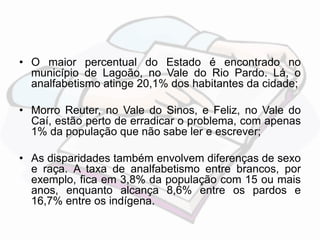 • O maior percentual do Estado é encontrado no 
município de Lagoão, no Vale do Rio Pardo. Lá, o 
analfabetismo atinge 20,1% dos habitantes da cidade; 
• Morro Reuter, no Vale do Sinos, e Feliz, no Vale do 
Caí, estão perto de erradicar o problema, com apenas 
1% da população que não sabe ler e escrever; 
• As disparidades também envolvem diferenças de sexo 
e raça. A taxa de analfabetismo entre brancos, por 
exemplo, fica em 3,8% da população com 15 ou mais 
anos, enquanto alcança 8,6% entre os pardos e 
16,7% entre os indígena. 
 