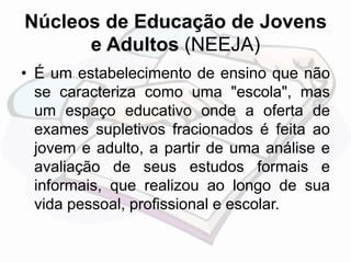 Núcleos de Educação de Jovens 
e Adultos (NEEJA) 
• É um estabelecimento de ensino que não 
se caracteriza como uma "escola", mas 
um espaço educativo onde a oferta de 
exames supletivos fracionados é feita ao 
jovem e adulto, a partir de uma análise e 
avaliação de seus estudos formais e 
informais, que realizou ao longo de sua 
vida pessoal, profissional e escolar. 
 