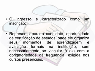 • O ingresso é caracterizado como um 
inscrição; 
• Representa para o candidato, oportunidade 
de certificação de estudos, onde ele organiza 
seus momentos de aprendizagem e 
avaliação formais na instituição, sem 
necessariamente se vincular à ela com a 
obrigatoriedade da frequência, exigida nos 
cursos presenciais. 
 