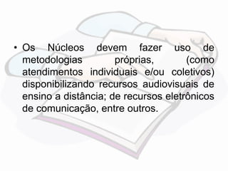 • Os Núcleos devem fazer uso de 
metodologias próprias, (como 
atendimentos individuais e/ou coletivos) 
disponibilizando recursos audiovisuais de 
ensino a distância; de recursos eletrônicos 
de comunicação, entre outros. 
 