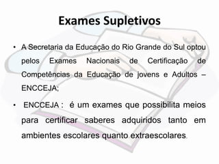 Exames Supletivos 
• A Secretaria da Educação do Rio Grande do Sul optou 
pelos Exames Nacionais de Certificação de 
Competências da Educação de jovens e Adultos – 
ENCCEJA; 
• ENCCEJA : é um exames que possibilita meios 
para certificar saberes adquiridos tanto em 
ambientes escolares quanto extraescolares. 
 