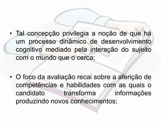 • Tal concepção privilegia a noção de que há 
um processo dinâmico de desenvolvimento 
cognitivo mediado pela interação do sujeito 
com o mundo que o cerca; 
• O foco da avaliação recai sobre a aferição de 
competências e habilidades com as quais o 
candidato transforma informações 
produzindo novos conhecimentos; 
 