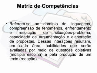Matriz de Competências 
• Referem-se ao domínio de linguagens, 
compreensão de fenômenos, enfrentamento 
e resolução de situações-problema, 
capacidade de argumentação e elaboração 
de propostas. Dessas interações resultam, 
em cada área, habilidades que serão 
avaliadas por meio de questões objetivas 
(múltipla escolha) e pela produção de um 
texto (redação). 
 