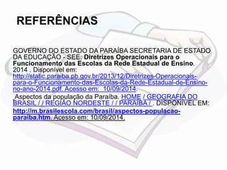 REFERÊNCIAS 
GOVERNO DO ESTADO DA PARAÍBA SECRETARIA DE ESTADO 
DA EDUCAÇÃO - SEE: Diretrizes Operacionais para o 
Funcionamento das Escolas da Rede Estadual de Ensino. 
2014 . Disponível em: 
http://static.paraiba.pb.gov.br/2013/12/Diretrizes-Operacionais-para- 
o-Funcionamento-das-Escolas-da-Rede-Estadual-de-Ensino-no- 
ano-2014.pdf. Acesso em: 10/09/2014. 
Aspectos da população da Paraíba. HOME / GEOGRAFIA DO 
BRASIL / / REGIÃO NORDESTE / / PARAÍBA / . DISPONÍVEL EM: 
http://m.brasilescola.com/brasil/aspectos-populacao-paraiba. 
htm. Acesso em: 10/09/2014. 
