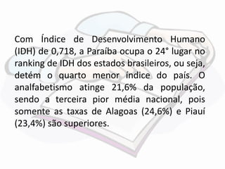 Com Índice de Desenvolvimento Humano 
(IDH) de 0,718, a Paraíba ocupa o 24° lugar no 
ranking de IDH dos estados brasileiros, ou seja, 
detém o quarto menor índice do país. O 
analfabetismo atinge 21,6% da população, 
sendo a terceira pior média nacional, pois 
somente as taxas de Alagoas (24,6%) e Piauí 
(23,4%) são superiores. 
 
