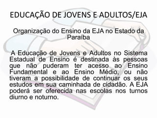 EDUCAÇÃO DE JOVENS E ADULTOS/EJA 
Organização do Ensino da EJA no Estado da 
Paraíba 
A Educação de Jovens e Adultos no Sistema 
Estadual de Ensino é destinada às pessoas 
que não puderam ter acesso ao Ensino 
Fundamental e ao Ensino Médio, ou não 
tiveram a possibilidade de continuar os seus 
estudos em sua caminhada de cidadão. A EJA 
poderá ser oferecida nas escolas nos turnos 
diurno e noturno. 
 