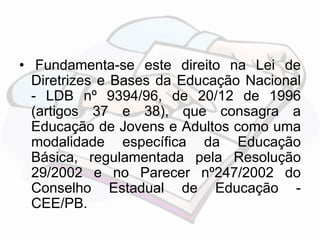 • Fundamenta-se este direito na Lei de 
Diretrizes e Bases da Educação Nacional 
- LDB nº 9394/96, de 20/12 de 1996 
(artigos 37 e 38), que consagra a 
Educação de Jovens e Adultos como uma 
modalidade específica da Educação 
Básica, regulamentada pela Resolução 
29/2002 e no Parecer nº247/2002 do 
Conselho Estadual de Educação - 
CEE/PB. 
 