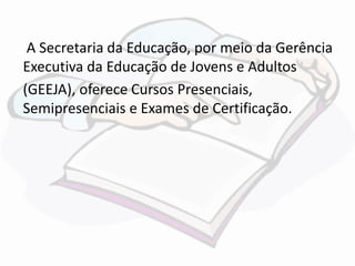 A Secretaria da Educação, por meio da Gerência 
Executiva da Educação de Jovens e Adultos 
(GEEJA), oferece Cursos Presenciais, 
Semipresenciais e Exames de Certificação. 
 