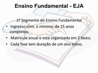 Ensino Fundamental - EJA 
1º Segmento do Ensino Fundamental 
• Ingresso com, o mínimo, de 15 anos 
completos; 
• Matrícula anual e está organizada em 2 fases; 
• Cada fase tem duração de um ano letivo. 
 