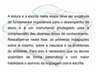 A leitura e a escrita nesta etapa deve ser exigência 
de fundamental importância para o desempenho do 
aluno e é um instrumento privilegiado para a 
compreensão das diversas áreas do conhecimento. 
Ressaltam-se nesta fase, as primeiras indagações 
sobre si mesmo, sobre a natureza e os problemas 
do ambiente. Para isso é necessário que os alunos 
assimilem de forma sistemática e com maior 
habilidade o domínio da linguagem oral e escrita. 
 