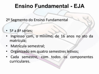 Ensino Fundamental - EJA 
2º Segmento do Ensino Fundamental 
• 5ª a 8ª séries; 
• Ingresso com, o mínimo, de 16 anos no ato da 
matrícula; 
• Matrícula semestral; 
• Organizado em quatro semestres letivos; 
• Cada semestre, com todos os componentes 
curriculares. 
 