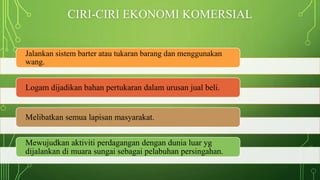 CIRI-CIRI EKONOMI KOMERSIAL
Jalankan sistem barter atau tukaran barang dan menggunakan
wang.
Logam dijadikan bahan pertukaran dalam urusan jual beli.
Melibatkan semua lapisan masyarakat.
Mewujudkan aktiviti perdagangan dengan dunia luar yg
dijalankan di muara sungai sebagai pelabuhan persingahan.
 
