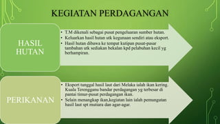 KEGIATAN PERDAGANGAN
• T.M dikenali sebagai pusat pengeluaran sumber hutan.
• Keluarkan hasil hutan utk kegunaan sendiri atau eksport.
• Hasil hutan dibawa ke tempat kutipan pusat-pasar
tambahan utk sediakan bekalan kpd pelabuhan kecil yg
berhampiran.
HASIL
HUTAN
• Eksport tunggal hasil laut dari Melaka ialah ikan kering.
Kuala Terengganu bandar perdagangan yg terbesar di
pantai timur-pusat perdagangan ikan.
• Selain menangkap ikan,kegiatan lain ialah pemungutan
hasil laut spt mutiara dan agar-agar.
PERIKANAN
 