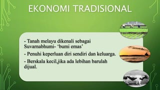 EKONOMI TRADISIONAL
- Tanah melayu dikenali sebagai
Suvarnabhumi- ‘bumi emas’
- Penuhi keperluan diri sendiri dan keluarga.
- Berskala kecil,jika ada lebihan barulah
dijual.
 