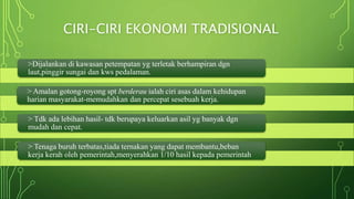 CIRI-CIRI EKONOMI TRADISIONAL
>Dijalankan di kawasan petempatan yg terletak berhampiran dgn
laut,pinggir sungai dan kws pedalaman.
> Amalan gotong-royong spt berderau ialah ciri asas dalam kehidupan
harian masyarakat-memudahkan dan percepat sesebuah kerja.
> Tdk ada lebihan hasil- tdk berupaya keluarkan asil yg banyak dgn
mudah dan cepat.
> Tenaga buruh terbatas,tiada ternakan yang dapat membantu,beban
kerja kerah oleh pemerintah,menyerahkan 1/10 hasil kepada pemerintah
 