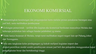 EKONOMI KOMERSIAL
♥ Mementingkan keuntungan dan pengumpulan harta melalui proses penukaran barangan atau
jual beli, serta melibatkan pembayaran.
♥ Golongan pemerintah – terlibat dlm kegitan eko komersial berikutan munculnya Melaka dan
beberapa pelabuhan lain sebagai bandar pelabuhan yg utama.
♥ Tidak hanya berpusat di Melaka, tetapi turut melibatkan negeri-negeri lain spt Pahang,Johor
dan Terengganu.
♥ Ada satu rangkaian kelas perdagangan yg kukuh meliputi kegiatan import dan
eksport,pemilikan modal sendiri,pembiayaan urusan jual beli dan pekapalan menggunakan kapal
pengangkutan besar dan berteknologi tinggi.
 