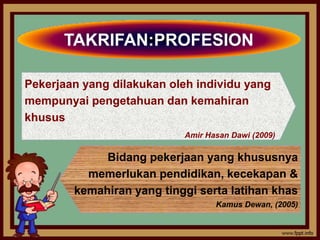 TAKRIFAN:PROFESION

Pekerjaan yang dilakukan oleh individu yang
mempunyai pengetahuan dan kemahiran
khusus
                           Amir Hasan Dawi (2009)

             Bidang pekerjaan yang khususnya
          memerlukan pendidikan, kecekapan &
        kemahiran yang tinggi serta latihan khas
                                  Kamus Dewan, (2005)
 