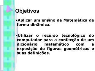 Objetivos
•Aplicar um ensino da Matemática de
forma dinâmica.
•Utilizar o recurso tecnológico do
computador para a confecção de um
dicionário matemático com a
exposição de figuras geométricas e
suas definições.
 