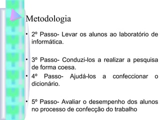 Metodologia
• 2º Passo- Levar os alunos ao laboratório de
informática.
• 3º Passo- Conduzi-los a realizar a pesquisa
de forma coesa.
• 4º Passo- Ajudá-los a confeccionar o
dicionário.
• 5º Passo- Avaliar o desempenho dos alunos
no processo de confecção do trabalho
 