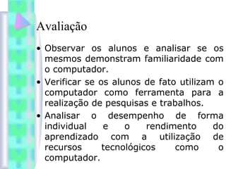 Avaliação
• Observar os alunos e analisar se os
mesmos demonstram familiaridade com
o computador.
• Verificar se os alunos de fato utilizam o
computador como ferramenta para a
realização de pesquisas e trabalhos.
• Analisar o desempenho de forma
individual e o rendimento do
aprendizado com a utilização de
recursos tecnológicos como o
computador.
 