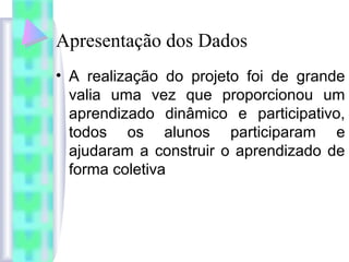 Apresentação dos Dados
• A realização do projeto foi de grande
valia uma vez que proporcionou um
aprendizado dinâmico e participativo,
todos os alunos participaram e
ajudaram a construir o aprendizado de
forma coletiva
 