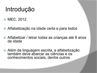 Introdução
,,
 MEC, 2012
 Alfabetização na idade certa e para todos
 Alfabetizar / letrar todas as crianças até 8 anos
de idade
 Além da linguagem escrita, a alfabetização
também deve abarcar as ciências e os
conhecimentos sociais, dentre outros
 