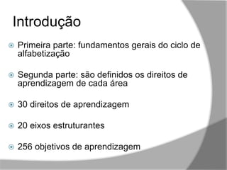 Introdução
,,
 Primeira parte: fundamentos gerais do ciclo de
alfabetização
 Segunda parte: são definidos os direitos de
aprendizagem de cada área
 30 direitos de aprendizagem
 20 eixos estruturantes
 256 objetivos de aprendizagem
 