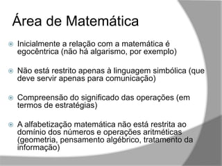 ,,
Área de Matemática
 Inicialmente a relação com a matemática é
egocêntrica (não há algarismo, por exemplo)
 Não está restrito apenas à linguagem simbólica (que
deve servir apenas para comunicação)
 Compreensão do significado das operações (em
termos de estratégias)
 A alfabetização matemática não está restrita ao
domínio dos números e operações aritméticas
(geometria, pensamento algébrico, tratamento da
informação)
 