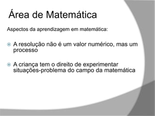,,
Área de Matemática
 A resolução não é um valor numérico, mas um
processo
 A criança tem o direito de experimentar
situações-problema do campo da matemática
Aspectos da aprendizagem em matemática:
 