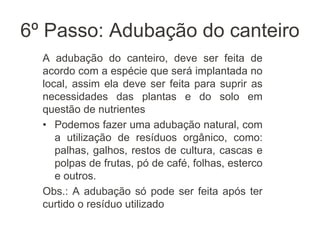 6º Passo: Adubação do canteiro
A adubação do canteiro, deve ser feita de
acordo com a espécie que será implantada no
local, assim ela deve ser feita para suprir as
necessidades das plantas e do solo em
questão de nutrientes
• Podemos fazer uma adubação natural, com
a utilização de resíduos orgânico, como:
palhas, galhos, restos de cultura, cascas e
polpas de frutas, pó de café, folhas, esterco
e outros.
Obs.: A adubação só pode ser feita após ter
curtido o resíduo utilizado
 