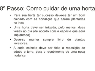 8º Passo: Como cuidar de uma horta
• Para sua horta ter sucesso deve-se ter um bom
cuidado com as hortaliças que saram plantadas
no local
• Uma horta deve ser irrigada, pelo menos, duas
vezes ao dia (de acordo com a espécie que será
implantada)
• Deve-se manter sempre livre de plantas
invasoras.
• A cada colheita deve ser feita a reposição de
adubo e terra, para o recebimento de uma nova
hortaliça
 