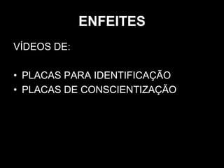 ENFEITES
VÍDEOS DE:
• PLACAS PARA IDENTIFICAÇÃO
• PLACAS DE CONSCIENTIZAÇÃO
 