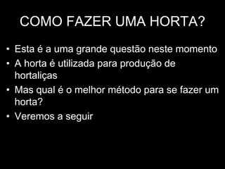 COMO FAZER UMA HORTA?
• Esta é a uma grande questão neste momento
• A horta é utilizada para produção de
hortaliças
• Mas qual é o melhor método para se fazer um
horta?
• Veremos a seguir
 