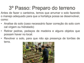 3º Passo: Preparo do terreno
Antes de fazer o canteiros, temos que arrumar o solo fazendo
o manejo adequado para que a hortaliça possa se desenvolver,
como:
• Analise do solo (caso necessário fazer correção do solo com
cal virgem ou hidratado)
• Retirar pedras, pedaços de madeira e alguns objetos que
possam haver no local.
• Revolver o solo, para que não aja presença de torrões de
terra.
 